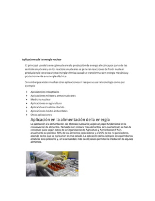 Aplicacionesde la energíanuclear
El principal usode laenergíanuclearesla producciónde energíaeléctricaporparte de las
centralesnucleares,enlosreactoresnuclearesse generanreaccionesde fisión nuclear
produciendoconestaúltimaenergíatérmicalacual se transformaraenenergíamecánicay
posteriormente enenergíaeléctrica.
Sinembargoexistenmuchasotrasaplicacionesenlasque se usala tecnologíacomopor
ejemplo
 Aplicacionesindustriales
 Aplicacionesmilitares,armas nucleares
 Medicinanuclear
 Aplicacionesenagricultura
 Aplicaciónenlaalimentación
 Aplicacionesmedioambientales
 Otras aplicaciones
Aplicaciónen la alimentación de la energía
La aplicación a la alimentación, las técnicas nucleares juegan un papel fundamental en la
conservación de alimentos. No basta con producir más alimentos, sino que también se han de
conservar pues según datos de la Organización de Agricultura y Alimentación (FAO),
anualmente se pierde el 50% de los alimentos perecederos y el 25% de los no perecederos,
además de los que se consumen en mal estado. La aplicación de los isótopos está permitiendo
erradicar este problema y, en la actualidad, más de 35 países permiten la irradiación de algunos
alimentos.
 