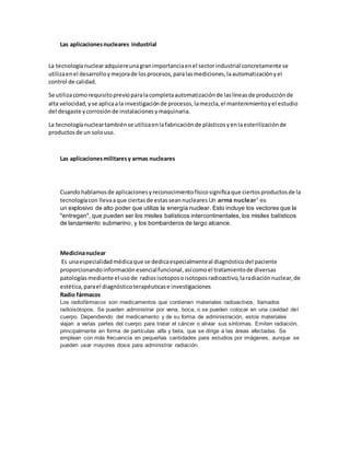 Las aplicacionesnucleares industrial
La tecnologíanuclearadquiereunagranimportanciaenel sectorindustrial concretamente se
utilizaenel desarrolloymejorade losprocesos,paralasmediciones,laautomatizaciónyel
control de calidad.
Se utilizacomorequisitoprevioparalacompletaautomatizaciónde laslíneasde producciónde
alta velocidad,yse aplicaala investigaciónde procesos,lamezcla,el mantenimientoyel estudio
del desgaste ycorrosiónde instalacionesymaquinaria.
La tecnologíanucleartambiénse utilizaenlafabricaciónde plásticosyenlaesterilizaciónde
productosde un solouso.
Las aplicacionesmilitaresy armas nucleares
Cuandohablamosde aplicacionesyreconocimientofísicosignificaque ciertosproductosde la
tecnologíacon llevaaque ciertasde estasseannucleares Un arma nuclear1
es
un explosivo de alto poder que utiliza la energía nuclear. Esto incluye los vectores que la
"entregan", que pueden ser los misiles balísticos intercontinentales, los misiles balísticos
de lanzamiento submarino, y los bombarderos de largo alcance.
Medicinanuclear
Es unaespecialidadmédicaque se dedicaespecialmenteal diagnósticodel paciente
proporcionandoinformaciónesencialfuncional,asícomoel tratamientode diversas
patologíasmediante el usode radiosisotoposoisotoposradioactivo,laradiaciónnuclear,de
estética,parael diagnósticoterapéuticase investigaciones
Radio fármacos
Los radiofármacos son medicamentos que contienen materiales radioactivos, llamados
radioisótopos. Se pueden administrar por vena, boca, o se pueden colocar en una cavidad del
cuerpo. Dependiendo del medicamento y de su forma de administración, estos materiales
viajan a varias partes del cuerpo para tratar el cáncer o aliviar sus síntomas. Emiten radiación,
principalmente en forma de partículas alfa y beta, que se dirige a las áreas afectadas. Se
emplean con más frecuencia en pequeñas cantidades para estudios por imágenes, aunque se
pueden usar mayores dosis para administrar radiación.
 