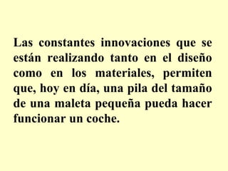 Las constantes innovaciones que se están realizando tanto en el diseño como en los materiales, permiten que, hoy en día, una pila del tamaño de una maleta pequeña pueda hacer funcionar un coche.  