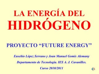 LA ENERGÍA DEL HIDRÓGENO Eusebio López Serrano y Joan Manuel Gomis Alemany Departamento de Tecnología. IES A. J. Cavanilles. Curso 2010/2011 PROYECTO “FUTURE ENERGY” 