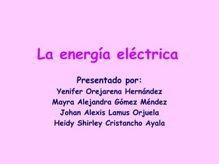 La energía eléctrica Presentado por: Yenifer Orejarena Hernández Mayra Alejandra Gómez Méndez Johan Alexis Lamus Orjuela Heidy Shirley Cristancho Ayala 