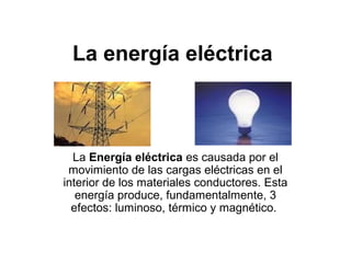 La energía eléctrica



  La Energía eléctrica es causada por el
 movimiento de las cargas eléctricas en el
interior de los materiales conductores. Esta
   energía produce, fundamentalmente, 3
  efectos: luminoso, térmico y magnético.
 