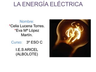 LA ENERGÍA ELÉCTRICA
Nombre:
*Celia Lucena Torres.
*Eva Mª López
Martín.
Curso: 3º ESO C
I.E.S ARICEL
(ALBOLOTE)
 