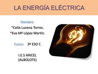 LA ENERGÍA ELÉCTRICA
Nombre:
*Celia Lucena Torres.
*Eva Mª López Martín.
Curso: 3º ESO C
I.E.S ARICEL
(ALBOLOTE)
 