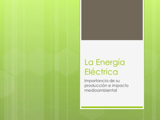 La Energía
Eléctrica
Importancia de su
producción e impacto
medioambiental
 