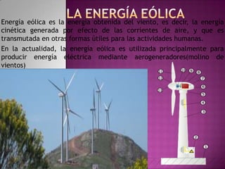 Energía eólica es la energía obtenida del viento, es decir, la energía
cinética generada por efecto de las corrientes de aire, y que es
transmutada en otras formas útiles para las actividades humanas.
En la actualidad, la energía eólica es utilizada principalmente para
producir energía eléctrica mediante aerogeneradores(molino de
vientos)
 