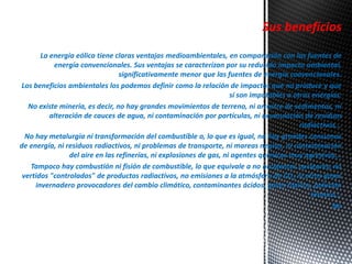 Sus beneficios 
La energía eólica tiene claras ventajas medioambientales, en comparación con las fuentes de 
energía convencionales. Sus ventajas se caracterizan por su reducido impacto ambiental, 
significativamente menor que las fuentes de energía convencionales. 
Los beneficios ambientales los podemos definir como la relación de impactos que no produce y que 
sí son imputables a otras energías: 
No existe minería, es decir, no hay grandes movimientos de terreno, ni arrastre de sedimentos, ni 
alteración de cauces de agua, ni contaminación por partículas, ni acumulación de residuos 
radiactivos... 
No hay metalurgia ni transformación del combustible o, lo que es igual, no hay grandes consumos 
de energía, ni residuos radiactivos, ni problemas de transporte, ni mareas negras, ni contaminación 
del aire en las refinerías, ni explosiones de gas, ni agentes químicos muy agresivos... 
Tampoco hay combustión ni fisión de combustible, lo que equivale a no accidentes nucleares, no 
vertidos "controlados" de productos radiactivos, no emisiones a la atmósfera de CO2 ni otros gases 
invernadero provocadores del cambio climático, contaminantes ácidos, gases tóxicos, polución 
térmica... 
No 
 
