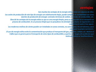 ventajas 
Son muchas las ventajas de la energía eólica, estas son algunas de ellas: 
Los costes de producción de este tipo de energía son relativamente bajos, puede competir en rentabilidad con otras 
fuentes de producción de energía: centrales térmicas de carbón, centrales de combustible, etc. 
Otra de las ventajas de la energía eólica es que es una energía limpia, para su producción no es necesario un 
proceso de combustión. Es un proceso limpio que no perjudica a la atmósfera, la fauna, la vegetación y no 
contamina el suelo ni las aguas. 
Los modernos molinos de viento pueden ser instalados en zonas remotas, no conectadas a la red eléctrica, para 
conseguir su propio suministro. 
El uso de energía eólica evita la contaminación que produce el transporte del gas, petróleo, carbón, etc. Reduce el 
tráfico que se genera para el transporte de estos tipos de combustible y suprime los riesgos de accidentes que 
tanto perjudican al medioambiente. 
 