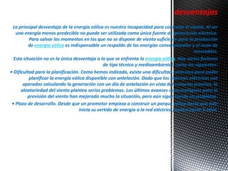desventajas 
La principal desventaja de la energía eólica es nuestra incapacidad para controlar el viento. Al ser 
una energía menos predecible no puede ser utilizada como única fuente de generación eléctrica. 
Para salvar los momentos en los que no se dispone de viento suficiente para la producción 
de energía eólica es indispensable un respaldo de las energías convencionales y el resto de 
renovables. 
Esta situación no es la única desventaja a la que se enfrenta la energía eólica. Hay varios factores 
de tipo técnico y medioambiental, como los siguientes: 
• Dificultad para la planificación. Como hemos indicado, existe una dificultad intrínseca para poder 
planificar la energía eólica disponible con antelación. Dado que los sistemas eléctricos son 
operados calculando la generación con un día de antelación en vista del consumo previsto, la 
aleatoriedad del viento plantea serios problemas. Los últimos avances meteorológicos para la 
previsión del viento han mejorado mucho la situación, pero aún sigue siendo un problema. 
• Plazo de desarrollo. Desde que un promotor empieza a construir un parque eólico hasta que éste 
inicia su vertido de energía a la red eléctrica pueden pasar 5 años. 
. 
 