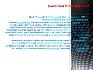 Quien creo la energía eólica 
Charles Francis Brush 
Charles Francis Brush (17 de marzo de 1849 – 15 de junio de 1929) fue 
un inventor, emprendedor y filántropo estadounidense. 
Nacido en Euclides (Ohio, Brush fue educado en una granja a 10 millas de Cleveland. De joven 
mostró un gran interés en la ciencia, particularmente en los fenómenos eléctricos: construyó 
algunos aparatos simples y realizó algunos experimentos en la granja paterna. Estudió en el 
Central High School de Cleveland y tras ello, en la Universidad de Míchigan, donde se licenció en 
ingeniería de minas - no existía la especialidad eléctrica todavía. En Michigan, Brush fue miembro 
de la fraternidad Delta Kappa Épsilon. Inventó la lámpara de arco, superior a la existente vela 
Yablochkov. 
Tras trabajar en varias sociedades y en diversos campos (incluyendo la minería del hierro y 
la química) Brush construyó su dinamo o generador eléctrico, para alimentar su lámpara. 
En 1879 fundí la Anglo-American Brush Electric Light Corporación con sede en Lambeta, Londres. 
Esta compañía se terminó trasladando aLoughborough y convirtiendo en la Brush Electrical 
Machines Ltd. 
 