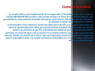 Como se descubrió 
La energía eólica es una transformación de la energía solar. El Sol radia por hora una energía de 
174.423.000.000.000 KW a la Tierra. Esta energía no llega a la Tierra de una manera uniforme, sino 
que calienta las zonas próximas al Ecuador más que las zonas polares. Además de esto, los continentes 
se calientan y enfrían más rápido que los océanos. 
En la atmósfera el aire caliente es mucho más ligero que el aire frío, por lo que se eleva hasta una 
altura de aproximadamente 10Km, para posteriormente orientarse dirección norte y sur. De esta 
manera, las corrientes de aire frío se desplazan por debajo de las corrientes de aire caliente. 
Asimismo, las masas de agua y aire se mueven en un sistema rotatorio, que no sigue una línea recta 
sino que, debido a la rotación de la Tierra, sigue una trayectoria circular (en sentido de las agujas del 
reloj en el hemisferio norte, y en sentido contrario en el hemisferio sur. La ley de Corolas explica esta 
dirección de giro del viento. 
 