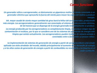 Un generador eólico o aerogenerador, es básicamente un gigantesco molino de viento conectado a un 
generador eléctrico que aprovecha la fuerza del viento para mover las aspas del molino y producir 
energía. 
AA. mayor caudal de viento mayor cantidad de giros hará la hélice del aerogenerador, produciendo 
más energía. Los aerogeneradores generalmente van conectados al sistema de interconexión eléctrica, 
de tal manera que se disponga de la energía generada inmediatamente se produce. 
La energía producida por los aerogeneradores es completamente limpia, no produce ningún tipo de 
contaminación ni residuos, por lo que se considera uno de los sistemas de generación de energía más 
limpios que existen actualmente. Los aerogeneradores pueden trabajar de manera aislada o 
conectados entre sí formando un parque eólico. 
La implementación de sistemas de generación de energía a partir de aerogeneradores está siendo 
aplicada con éxito alrededor del mundo, debido principalmente al aumento de la demanda de energía 
y a los altos costos de generación de energía a partir de combustibles no renovables y su impacto en el 
medio ambiente. 
- 
Como funciona 
 