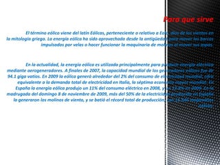 Para que sirve 
El término eólico viene del latín Eólicas, perteneciente o relativo a Eolo, dios de los vientos en 
la mitología griega. La energía eólica ha sido aprovechada desde la antigüedad para mover los barcos 
impulsados por velas o hacer funcionar la maquinaria de molinos al mover sus aspas. 
En la actualidad, la energía eólica es utilizada principalmente para producir energía eléctrica 
mediante aerogeneradores. A finales de 2007, la capacidad mundial de los generadores eólicos fue de 
94.1 giga vatios. En 2009 la eólica generó alrededor del 2% del consumo de electricidad mundial, cifra 
equivalente a la demanda total de electricidad en Italia, la séptima economía mayor mundial. En 
España la energía eólica produjo un 11% del consumo eléctrico en 2008, y un 13.8% en 2009. En la 
madrugada del domingo 8 de noviembre de 2009, más del 50% de la electricidad producida en España 
la generaron los molinos de viento, y se batió el récord total de producción, con 11.546 megavatios 
eólicos. 
 