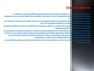 Como se genera 
La radiación solar, absorbida irregularmente por la atmósfera, da lugar a masas de aire con diferentes 
temperaturas y, por tanto, diferentes densidades y presiones. El aire, al desplazarse desde las altas hacia las bajas 
presiones, da lugar al viento. 
La energía del viento que es posible captar con una máquina eólica es directamente proporcional a la densidad del 
aire, a la superficie de barrido y al cubo de la velocidad del viento. 
Existen perturbaciones como resultado de otras fuerzas y, además, a escala local, la orografía ejerce un efecto muy 
importante sobre las características del viento. 
Se estima que la energía contenida en el viento es aproximadamente el 2% del total de la energía solar que alcanza 
la Tierra, lo que supone casi dos billones de toneladas equivalentes de petróleo (TEP) al año (200 veces mayor que 
la que consumen todos los países del planeta), si bien, en la práctica, sólo podría ser utilizada una parte muy 
pequeña de esa cifra, por su aleatoriedad y dispersión (del orden del 5%). 
La cantidad de energía que ello representa hace de la energía eólica una de las fuentes de energía renovables con 
mayor potencial. 
 