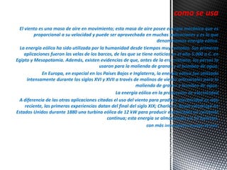 como se usa 
El viento es una masa de aire en movimiento; esta masa de aire posee energía mecánica que es 
proporcional a su velocidad y puede ser aprovechada en muchas aplicaciones y es lo que 
denominamos energía eólica. 
La energía eólica ha sido utilizada por la humanidad desde tiempos muy remotos. Sus primeras 
aplicaciones fueron las velas de los barcos, de las que se tiene noticias en el año 5.000 a.C. en 
Egipto y Mesopotamia. Además, existen evidencias de que, antes de la era cristiana, los persas la 
usaron para la molienda de granos y el bombeo de agua. 
En Europa, en especial en los Países Bajos e Inglaterra, la energía eólica fue utilizada 
intensamente durante los siglos XVI y XVII a través de molinos de viento artesanales para la 
molienda de granos y bombeo de agua. 
La energía eólica en la producción de electricidad 
A diferencia de las otras aplicaciones citadas el uso del viento para producir electricidad es más 
reciente, las primeras experiencias datan del final del siglo XIX; Charles F. Brush construyó en 
Estados Unidos durante 1880 una turbina eólica de 12 kW para producir electricidad en corriente 
continua; esta energía se almacenaba en 12 baterías. 
con más intensidad la energía de éste. 
 
