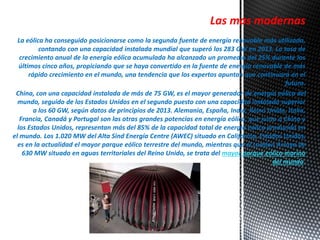 Las mas modernas 
La eólica ha conseguido posicionarse como la segunda fuente de energía renovable más utilizada, 
contando con una capacidad instalada mundial que superó los 283 GW en 2013. La tasa de 
crecimiento anual de la energía eólica acumulada ha alcanzado un promedio del 25% durante los 
últimos cinco años, propiciando que se haya convertido en la fuente de energía renovable de más 
rápido crecimiento en el mundo, una tendencia que los expertos apuntan que continuará en el 
futuro. 
China, con una capacidad instalada de más de 75 GW, es el mayor generador de energía eólica del 
mundo, seguido de los Estados Unidos en el segundo puesto con una capacidad instalada superior 
a los 60 GW, según datos de principios de 2013. Alemania, España, India, Reino Unido, Italia, 
Francia, Canadá y Portugal son las otras grandes potencias en energía eólica, que junto a China y 
los Estados Unidos, representan más del 85% de la capacidad total de energía eólica producida en 
el mundo. Los 1.020 MW del Alta Sind Energía Centre (AWEC) situado en California, Estados Unidos, 
es en la actualidad el mayor parque eólico terrestre del mundo, mientras que el London Arraya de 
630 MW situado en aguas territoriales del Reino Unido, se trata del mayor parque eólico marino 
del mundo. 
 