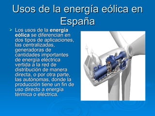 Usos de la energía eólica en
          España
   Los usos de la energía
    eólica se diferencian en
    dos tipos de aplicaciones,
    las centralizadas,
    generadoras de
    cantidades importantes
    de energía eléctrica
    vertida a la red de
    distribución de manera
    directa, o por otra parte,
    las autónomas, donde la
    producción tiene un fin de
    uso directo a energía
    térmica o eléctrica.
 