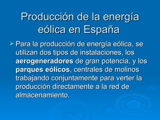 Producción de la energía
      eólica en España
 Para la producción de energía eólica, se
 utilizan dos tipos de instalaciones, los
 aerogeneradores de gran potencia, y los
 parques eólicos, centrales de molinos
 trabajando conjuntamente para verter la
 producción directamente a la red de
 almacenamiento.
 