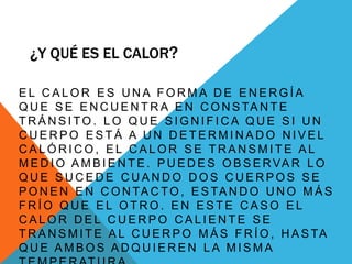 ¿Y QUÉ ES EL CALOR?El calor es una forma de energía que se encuentra en constante tránsito. Lo que significa que si un cuerpo está a un determinado nivel calórico, el calor se transmite al medio ambiente. Puedes observar lo que sucede cuando dos cuerpos se ponen en contacto, estando uno más frío que el otro. En este caso el calor del cuerpo caliente se transmite al cuerpo más frío, hasta que ambos adquieren la misma temperatura.
