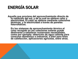 Energía SolarAquella que proviene del aprovechamiento directo de la radiación del sol, y de la cual se obtiene calor y electricidad. El calor se obtiene mediante colectores térmicos, y la electricidad a través de paneles fotovoltaicos.En los sistemas de aprovechamiento térmico el calor recogido en los colectores solares puede destinarse a satisfacer numerosas necesidades, como por ejemplo: obtención de agua caliente para consumo doméstico o industrial, o bien para fines de calefacción, aplicaciones agrícolas, entre otras.