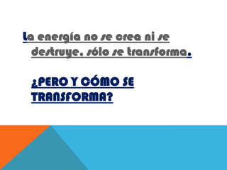 La energía no se crea ni se destruye, sólo se transforma.¿PERO Y CÓMO SE TRANSFORMA?