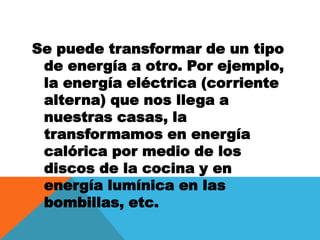 Se puede transformar de un tipo de energía a otro. Por ejemplo, la energía eléctrica (corriente alterna) que nos llega a nuestras casas, la transformamos en energía calórica por medio de los discos de la cocina y en energía lumínica en las bombillas, etc.