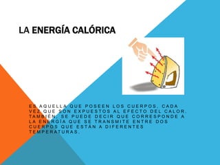 La Energía CalóricaEs aquella que poseen los cuerpos, cada vez que son expuestos al efecto del calor. También, se puede decir que corresponde a la energía que se transmite entre dos cuerpos que están a diferentes temperaturas.