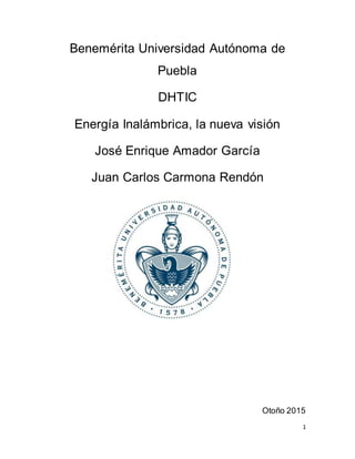 1
Benemérita Universidad Autónoma de
Puebla
DHTIC
Energía Inalámbrica, la nueva visión
José Enrique Amador García
Juan Carlos Carmona Rendón
Otoño 2015
 