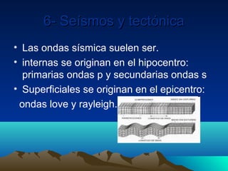 6- Seísmos y tectónica
• Las ondas sísmica suelen ser.
• internas se originan en el hipocentro:
  primarias ondas p y secundarias ondas s
• Superficiales se originan en el epicentro:
 ondas love y rayleigh.
 
