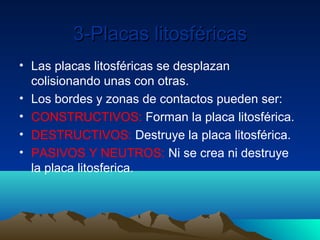 3-Placas litosféricas
• Las placas litosféricas se desplazan
  colisionando unas con otras.
• Los bordes y zonas de contactos pueden ser:
• CONSTRUCTIVOS: Forman la placa litosférica.
• DESTRUCTIVOS: Destruye la placa litosférica.
• PASIVOS Y NEUTROS: Ni se crea ni destruye
  la placa litosferica.
 