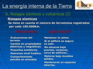 La energía interna de la Tierra
6.-Riesgos sísmicos y volcánicos (I)
Riesgos sísmicos
Se tiene en cuenta el número de terremotos registrados
por cada 100.000Km.

Precursores
Evaluaciones del
terreno.
•Cambio en propiedades
eléctricas y magnéticas.
•Pequeños temblores.
•Descenso nivel freático.
•Comportamiento
extraño en animales
•

¿Qué hacer?
Mantener la calma.
•Si el edificio es seguro
no salir.
•No situarse bajo
puertas, ventanas,
cerca de edificios…
•Meterse bajo muebles
sólidos.
•Mantenerse en espacios
abiertos.
•

 