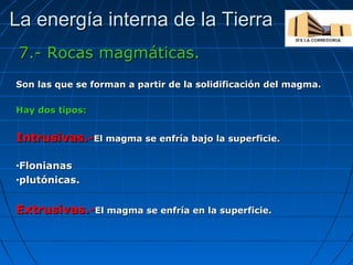 La energía interna de la Tierra
7.- Rocas magmáticas.
Son las que se forman a partir de la solidificación del magma.
Hay dos tipos:

Intrusivas.-El magma se enfría bajo la superficie.
Flonianas
•plutónicas.
•

Extrusivas.-El magma se enfría en la superficie.

 