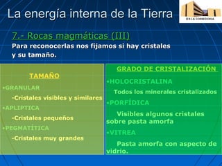 La energía interna de la Tierra
7.- Rocas magmáticas (III)
Para reconocerlas nos fijamos si hay cristales
y su tamaño.
TAMAÑO
•GRANULAR
-Cristales visibles y similares
•APLIPTICA
-Cristales pequeños
•PEGMATÍTICA
-Cristales muy grandes

GRADO DE CRISTALIZACIÓN
•HOLOCRISTALINA
Todos los minerales cristalizados

•PORFÍDICA
Visibles algunos cristales
sobre pasta amorfa
•VITREA
Pasta amorfa con aspecto de
vidrio.

 