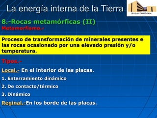 La energía interna de la Tierra
8.-Rocas metamórficas (II)
Metamorfismo.-

Proceso de transformación de minerales presentes e
las rocas ocasionado por una elevado presión y/o
temperatura.

Tipos.Local.- En el interior de las placas.
1. Enterramiento dinámico
2. De contacto/térmico
3. Dinámico

Reginal.-En los borde de las placas.

 