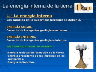 La energía interna de la tierra
1.- La energía interna
Los cambios en la superficie terrestre se deben a.ENERGÍA SOLAR.Causante de los agentes geológicos externos.

ENERGÍA INTERNA.Causante de los agentes geológicos internos
ESTA ENERGÍA TIENE SU ORIGEN.-Energía residual de formación de la tierra.
-Energía procedente de los impactos de los
meteoritos.
-Energía radioactiva.

 
