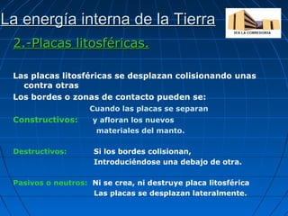 La energía interna de la Tierra
2.-Placas litosféricas.
Las placas litosféricas se desplazan colisionando unas
contra otras
Los bordes o zonas de contacto pueden se:
Cuando las placas se separan

Constructivos:

y afloran los nuevos
materiales del manto.

Destructivos:

Si los bordes colisionan,
Introduciéndose una debajo de otra.

Pasivos o neutros: Ni se crea, ni destruye placa litosférica
Las placas se desplazan lateralmente.

 