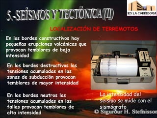 LOCALIZACIÓN DE TERREMOTOS
En los bordes constructivos hay
pequeñas erupciones volcánicas que
provocan temblores de baja
intensidad
En los bordes destructivos las
tensiones acumuladas en las
zonas de subducción provocan
temblores de mayor intensidad
En los bordes neutros las
tensiones acumuladas en las
fallas provocan temblores de
alta intensidad

La intensidad del
seísmo se mide con el
sismógrafo

 