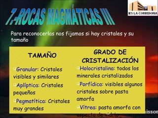 Para reconocerlas nos fijamos si hay cristales y su
tamaño

TAMAÑO

GRADO DE
CRISTALIZACIÓN

Cristales
visibles y similares

Holocristalina:

Aplíptica:

Porfídica:

Granular:

pequeños

Cristales

Pegmatítica:

muy grandes

Cristales

todos los
minerales cristalizados
visibles algunos
cristales sobre pasta
amorfa
Vítrea:

pasta amorfa con
aspecto de vidrio

 