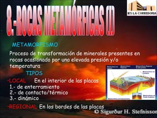 METAMORFISMO
Proceso de transformación de minerales presentes en
rocas ocasionado por una elevada presión y/o
temperatura
TIPOS
En el interior de las placas
•LOCAL
1.- de enterramiento
2.- de contacto/térmico
3.- dinámico
•REGIONAL En los bordes de las placas

 