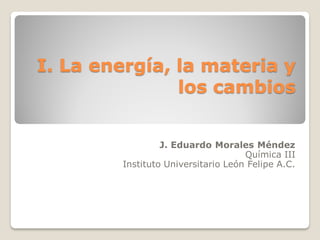 I. La energía, la materia y
los cambios
J. Eduardo Morales Méndez
Química III
Instituto Universitario León Felipe A.C.
 