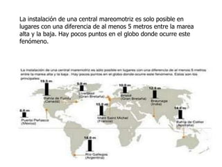 La instalación de una central mareomotriz es solo posible en
lugares con una diferencia de al menos 5 metros entre la marea
alta y la baja. Hay pocos puntos en el globo donde ocurre este
fenómeno.

 