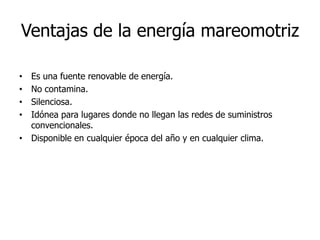 Ventajas de la energía mareomotriz
Es una fuente renovable de energía.
No contamina.
Silenciosa.
Idónea para lugares donde no llegan las redes de suministros
convencionales.
• Disponible en cualquier época del año y en cualquier clima.
•
•
•
•

 