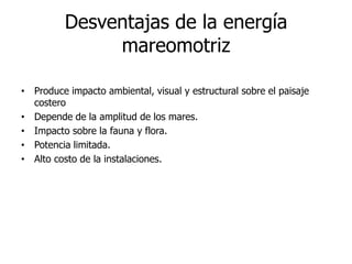 Desventajas de la energía
mareomotriz
• Produce impacto ambiental, visual y estructural sobre el paisaje
costero
• Depende de la amplitud de los mares.
• Impacto sobre la fauna y flora.
• Potencia limitada.
• Alto costo de la instalaciones.

 