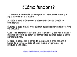 ¿Cómo funciona?
Cuando la marea sube, las compuertas del dique se abren y el
agua penetra en el embalse.
Al llegar al nivel máximo del embalse del sique se cierran las
compuertas.
Durante la baja mar, el nivel del mar desciende por debajo del nivel
del embalse.
Cuando la diferencia entre el nivel del embalse y del mar alcanza su
máxima amplitud, se abren las compuertas dejando pasar el agua
por las turbinas.
El agua, al pasar por el canal de carga hacia el mar, acciona la
hélice de la turbina y ésta, al girar, mueve un generador que
produce electricidad.
http://www.youtube.com/watch?v=nL6CRJd-KpY#t=34

 