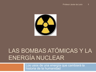 Profesor Javier de León   1




LAS BOMBAS ATÓMICAS Y LA
ENERGÍA NUCLEAR
    Los usos de una energía que cambiará la
    historia de la humanidad
 