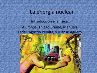 La energía nuclear
Introducción a la física.
Alumnos: Thiago Breme, Manuela
Fadel, Agustin Peralta, y Juanse Agüero
 
