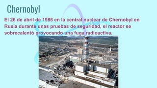 Chernobyl
El 26 de abril de 1986 en la central nuclear de Chernobyl en
Rusia durante unas pruebas de seguridad, el reactor se
sobrecalentó provocando una fuga radioactiva.
 