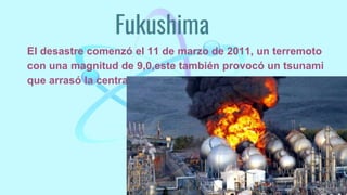 Fukushima
El desastre comenzó el 11 de marzo de 2011, un terremoto
con una magnitud de 9,0,este también provocó un tsunami
que arrasó la central.
 