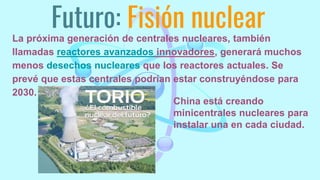Futuro: Fisión nuclear
La próxima generación de centrales nucleares, también
llamadas reactores avanzados innovadores, generará muchos
menos desechos nucleares que los reactores actuales. Se
prevé que estas centrales podrían estar construyéndose para
2030.
China está creando
minicentrales nucleares para
instalar una en cada ciudad.
 