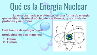 Qué es la Energía Nuclear
La energía nuclear o atómica, es una forma de energía
que se libera desde el núcleo de los átomos, que consta de
protones y neutrones.
Esta fuente de energía puede
producirse de dos maneras:
1. Fisión
2. Fusión
 